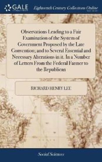 Observations Leading to a Fair Examination of the System of Government Proposed by the Late Convention; And to Several Essential and Necessary Alterations in It. in a Number of Letters from the Federal Farmer to the Republican
