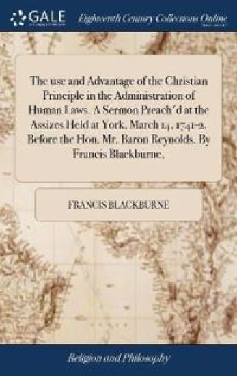 The use and Advantage of the Christian Principle in the Administration of Human Laws. A Sermon Preach'd at the Assizes Held at York, March 14, 1741-2. Before the Hon. Mr. Baron Reynolds. By Francis Blackburne,
