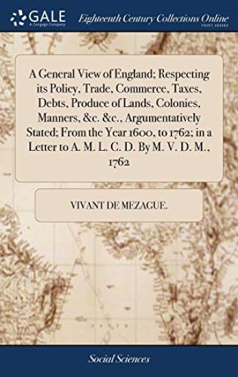 A General View of England; Respecting its Policy, Trade, Commerce, Taxes, Debts, Produce of Lands, Colonies, Manners, &c. &c., Argumentatively Stated; From the Year 1600, to 1762; in a Letter to A. M. L. C. D. By M. V. D. M., 1762