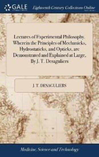 Lectures of Experimental Philosophy. Wherein the Principles of Mechanicks, Hydrostaticks, and Opticks, are Demonstrated and Explained at Large, By J. T. Desaguliers