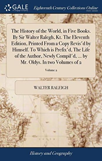 The History of the World, in Five Books. By Sir Walter Ralegh, Kt. The Eleventh Edition, Printed From a Copy Revis'd by Himself. To Which is Prefix'd, The Life of the Author, Newly Compil'd, ... by Mr. Oldys. In two Volumes of 2; Volume 2