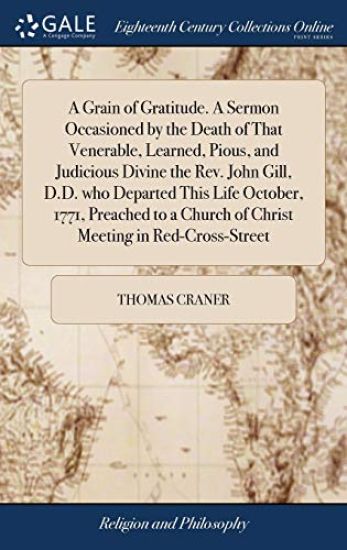 A Grain of Gratitude. A Sermon Occasioned by the Death of That Venerable, Learned, Pious, and Judicious Divine the Rev. John Gill, D.D. who Departed This Life October, 1771, Preached to a Church of Christ Meeting in Red-Cross-Street