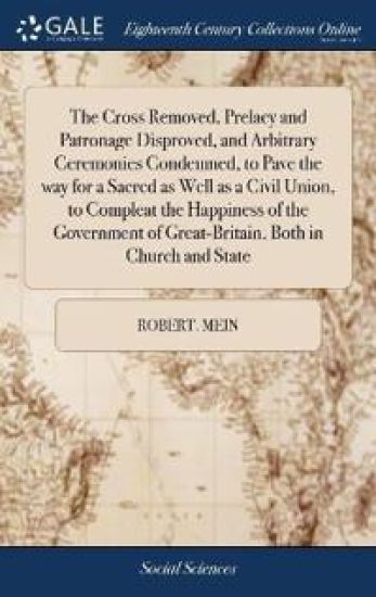 The Cross Removed, Prelacy and Patronage Disproved, and Arbitrary Ceremonies Condemned, to Pave the way for a Sacred as Well as a Civil Union, to Compleat the Happiness of the Government of Great-Britain, Both in Church and State