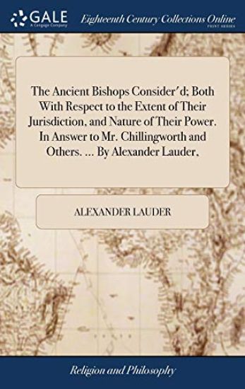 The Ancient Bishops Consider'd; Both With Respect to the Extent of Their Jurisdiction, and Nature of Their Power. In Answer to Mr. Chillingworth and Others. ... By Alexander Lauder,