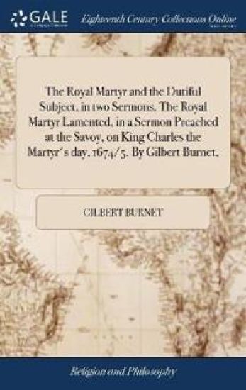 The Royal Martyr and the Dutiful Subject, in Two Sermons. the Royal Martyr Lamented, in a Sermon Preached at the Savoy, on King Charles the Martyr's Day, 1674/5. by Gilbert Burnet,