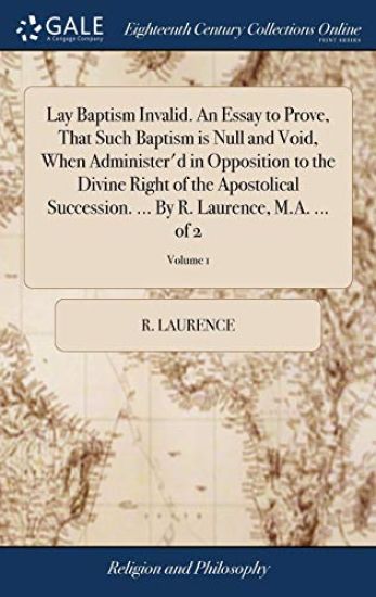 Lay Baptism Invalid. An Essay to Prove, That Such Baptism is Null and Void, When Administer'd in Opposition to the Divine Right of the Apostolical Succession. ... By R. Laurence, M.A. ... of 2; Volume 1