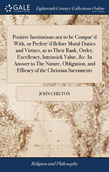 Positive Institutions not to be Compar'd With, or Preferr'd Before Moral Duties and Virtues, as to Their Rank, Order, Excellency, Intrinsick Value, &c. In Answer to The Nature, Obligation, and Efficacy of the Christian Sacraments
