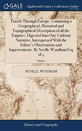 Travels Through Europe. Containing a Geographical, Historical and Topographical Description of all the Empires. Digested Into One Uniform Narrative, Interspersed With the Editor's Observations and Improvements. By Neville Wyndham Esq of 4; Volume 1