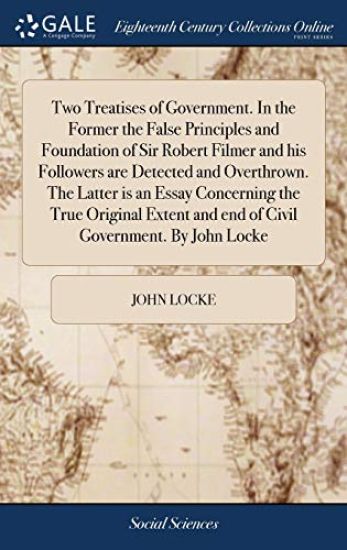 Two Treatises of Government. in the Former the False Principles and Foundation of Sir Robert Filmer and His Followers Are Detected and Overthrown. the Latter Is an Essay Concerning the True Original Extent and End of Civil Government. by John Locke