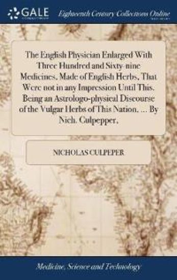 The English Physician Enlarged with Three Hundred and Sixty-Nine Medicines, Made of English Herbs, That Were Not in Any Impression Until This. Being an Astrologo-Physical Discourse of the Vulgar Herbs of This Nation, ... by Nich. Culpepper,