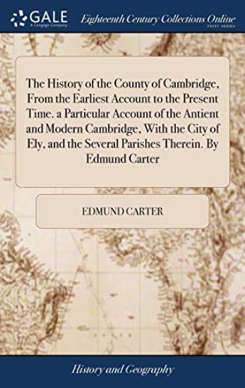The History of the County of Cambridge, From the Earliest Account to the Present Time. a Particular Account of the Antient and Modern Cambridge, With the City of Ely, and the Several Parishes Therein. By Edmund Carter
