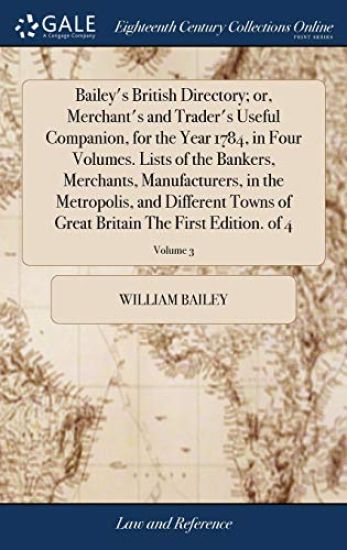 Bailey's British Directory; or, Merchant's and Trader's Useful Companion, for the Year 1784, in Four Volumes. Lists of the Bankers, Merchants, Manufacturers, in the Metropolis, and Different Towns of Great Britain The First Edition. of 4; Volume 3