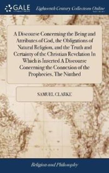 A Discourse Concerning the Being and Attributes of God, the Obligations of Natural Religion, and the Truth and Certainty of the Christian Revelation in Which Is Inserted a Discourse Concerning the Connexion of the Prophecies, the Ninthed