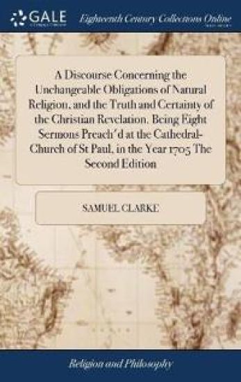 A Discourse Concerning the Unchangeable Obligations of Natural Religion, and the Truth and Certainty of the Christian Revelation. Being Eight Sermons Preach'd at the Cathedral-Church of St Paul, in the Year 1705 The Second Edition