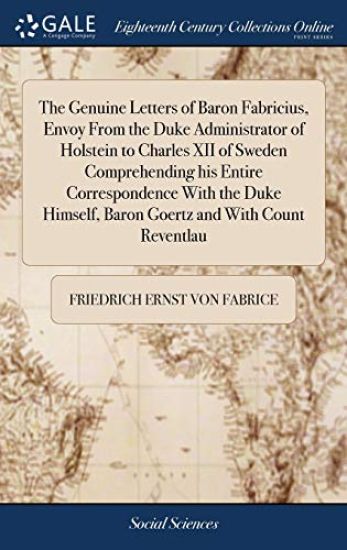 The Genuine Letters of Baron Fabricius, Envoy From the Duke Administrator of Holstein to Charles XII of Sweden Comprehending his Entire Correspondence With the Duke Himself, Baron Goertz and With Count Reventlau