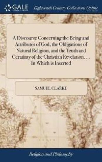 A Discourse Concerning the Being and Attributes of God, the Obligations of Natural Religion, and the Truth and Certainty of the Christian Revelation. ... in Which Is Inserted