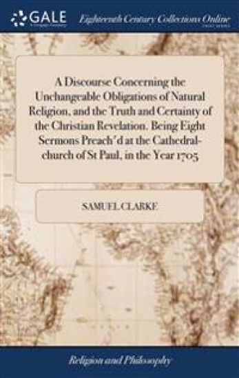 A Discourse Concerning the Unchangeable Obligations of Natural Religion, and the Truth and Certainty of the Christian Revelation. Being Eight Sermons Preach'd at the Cathedral-church of St Paul, in the Year 1705
