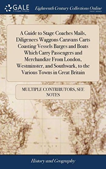 A Guide to Stage Coaches Mails, Diligences Waggons Caravans Carts Coasting Vessels Barges and Boats Which Carry Passengers and Merchandize From London, Westminster, and Southwark, to the Various Towns in Great Britain