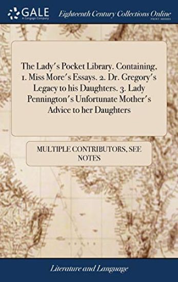 The Lady's Pocket Library. Containing, 1. Miss More's Essays. 2. Dr. Gregory's Legacy to His Daughters. 3. Lady Pennington's Unfortunate Mother's Advice to Her Daughters