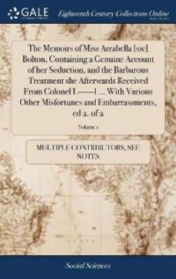 The Memoirs of Miss Arrabella [sic] Bolton, Containing a Genuine Account of Her Seduction, and the Barbarous Treatment She Afterwards Received from Colonel L------L ... with Various Other Misfortunes and Embarrassments, Ed 2. of 2; Volume 1