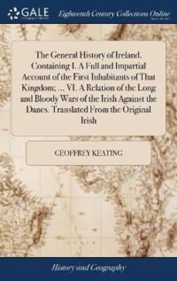 The General History of Ireland. Containing I. a Full and Impartial Account of the First Inhabitants of That Kingdom; ... VI. a Relation of the Long and Bloody Wars of the Irish Against the Danes. Translated from the Original Irish