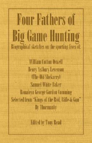Four Fathers of Big Game Hunting - Biographical Sketches Of The Sporting Lives Of William Cotton Oswell, Henry Astbury Leveson, Samuel White Baker & Roualeyn George Gordon Cumming