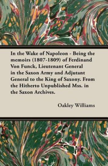 In the Wake of Napoleon - Being the Memoirs (1807-1809) of Ferdinand Von Funck, Lieutenant General in the Saxon Army and Adjutant General to the King of Saxony. From the Hitherto Unpublished Mss. in the Saxon Archives.