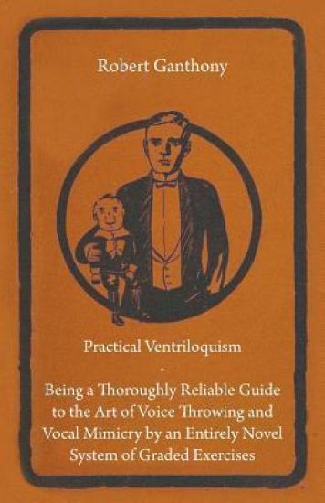 Practical Ventriloquism- Being a Thoroughly Reliable Guide to the Art of Voice Throwing and Vocal Mimicry by an Entirely Novel System of Graded Exercises