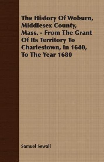 The History Of Woburn, Middlesex County, Mass. - From The Grant Of Its Territory To Charlestown, In 1640, To The Year 1680