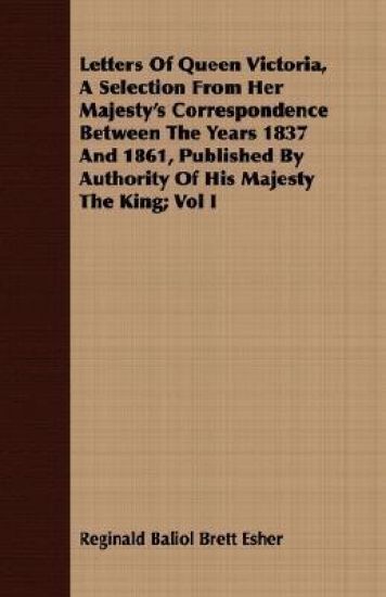 Letters Of Queen Victoria, A Selection From Her Majesty's Correspondence Between The Years 1837 And 1861, Published By Authority Of His Majesty The King; Vol I