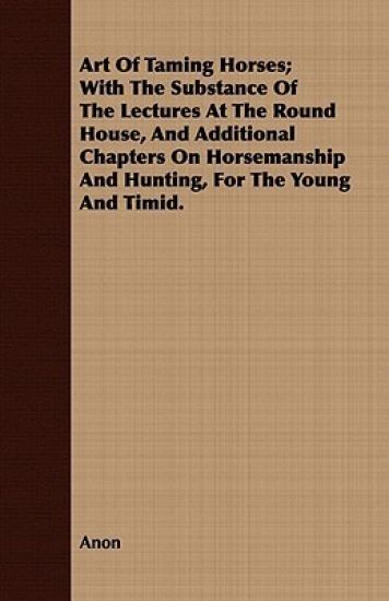 Art Of Taming Horses; With The Substance Of The Lectures At The Round House, And Additional Chapters On Horsemanship And Hunting, For The Young And Timid.