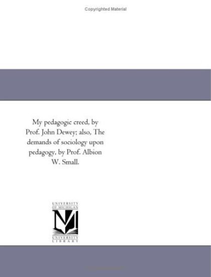 My Pedagogic Creed, by Prof. John Dewey; Also, the Demands of Sociology Upon Pedagogy, by Prof. Albion W. Small.