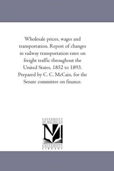 Wholesale Prices, Wages and Transportation. Report of Changes in Railway Transportation Rates On Freight Traffic Throughout the United States, 1852 to 1893. Prepared by C. C. Mccain, For the Senate Committee On Finance.