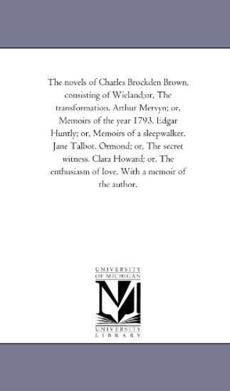 The Novels of Charles Brockden Brown, Consisting of Wieland;Or, the Transformation. Arthur Mervyn; or, Memoirs of the Year 1793. Edgar Huntly; or, Memoirs of A Sleep-Walker. Jane Talbot. ormond; or, the Secret Witness. Clara Howard; or, the Enthusiasm of Love.