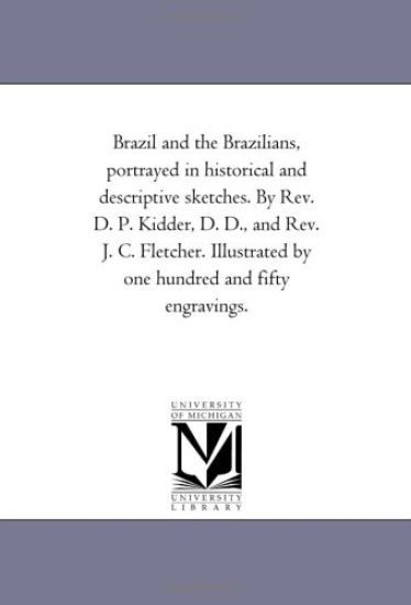 Brazil and the Brazilians, Portrayed in Historical and Descriptive Sketches. by Rev. D. P. Kidder, D. D., and Rev. J. C. Fletcher. Illustrated by One Hundred and Fifty Engravings.