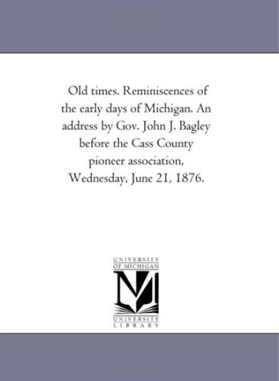 Old times. Reminiscences of the early days of Michigan. An address by Gov. John J. Bagley before the Cass County pioneer association, Wednesday, June 21, 1876.
