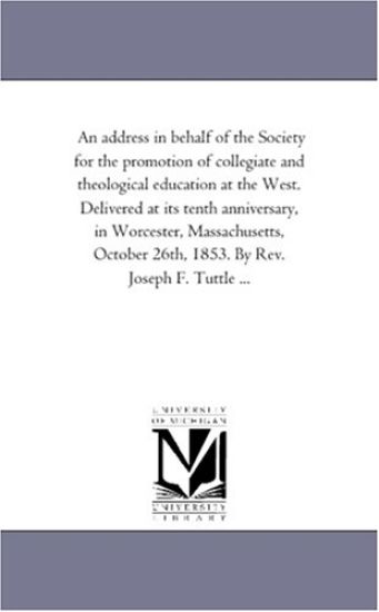 An address in behalf of the Society for the promotion of collegiate and theological education at the West. Delivered at its tenth anniversary, in Worcester, ... 26th, 1853. By Rev. Joseph F. Tuttle ...