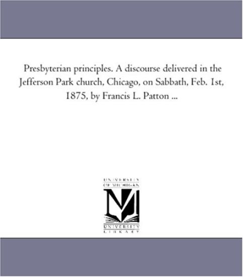 Presbyterian principles. A discourse delivered in the Jefferson Park church, Chicago, on Sabbath, Feb. 1st, 1875, by Francis L. Patton ...