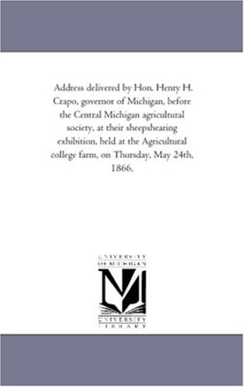 Address delivered by Hon. Henry H. Crapo, governor of Michigan, before the Central Michigan agricultural society, at their sheepshearing exhibition, held ... college farm, on Thursday, May 24th, 1866.