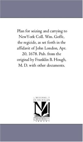 Plan for seizing and carrying to NewYork Coll. Wm. Goffe, the regicide, as set forth in the affidavit of John London, Apr. 20, 1678. Pub. from the original ... B. Hough, M. D. with other documents.