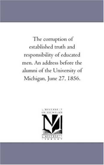 The corruption of established truth and responsibility of educated men. An address before the alumni of the University of Michigan, June 27, 1856.