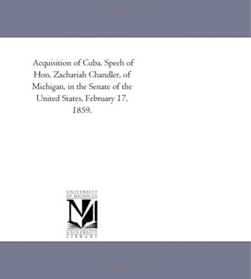 Acquisition of Cuba. Speeh of Hon. Zachariah Chandler, of Michigan, in the Senate of the United States, February 17, 1859.