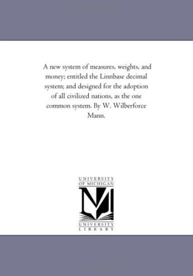 A new system of measures, weights, and money; entitled the Linnbase decimal system; and designed for the adoption of all civilized nations, as the one common system. By W. Wilberforce Mann.