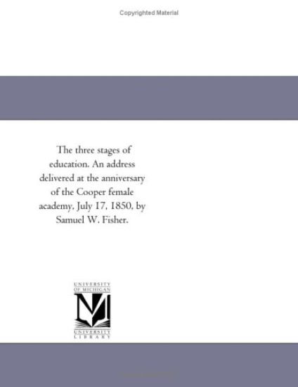 The three stages of education. An address delivered at the anniversary of the Cooper female academy, July 17, 1850, by Samuel W. Fisher.
