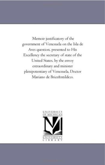 Memoir justificatory of the government of Venezuela on the Isla de Aves question, presented to His Excellency the secretary of state of the United States, ... of Venezuela, Doctor Mariano de Briceño.