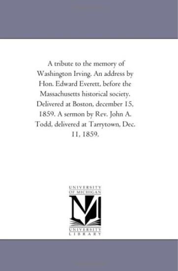 A tribute to the memory of Washington Irving. An address by Hon. Edward Everett, before the Massachusetts historical society. Delivered at Boston, december ... Todd, delivered at Tarrytown, Dec. 11, 1859.