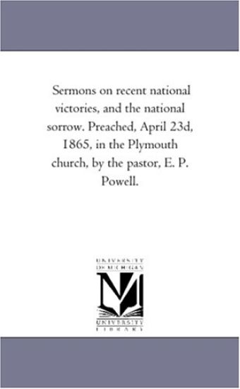 Sermons on recent national victories, and the national sorrow. Preached, April 23d, 1865, in the Plymouth church, by the pastor, E. P. Powell.