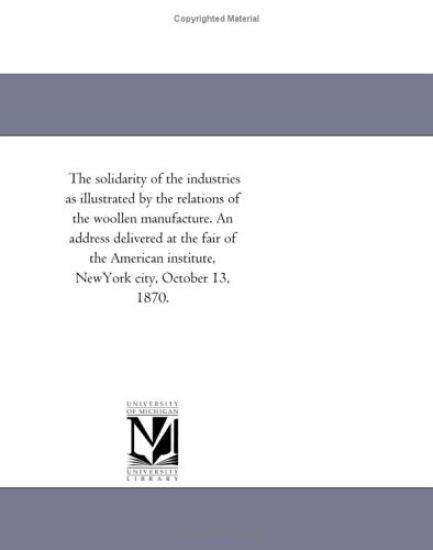 The solidarity of the industries as illustrated by the relations of the woollen manufacture. An address delivered at the fair of the American institute, NewYork city, October 13, 1870.