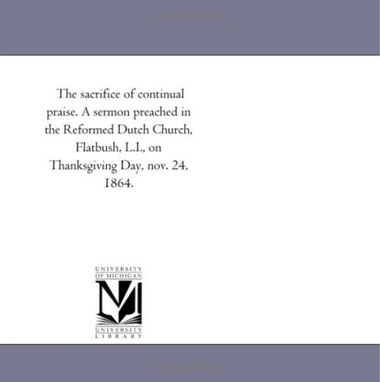 The sacrifice of continual praise. A sermon preached in the Reformed Dutch Church, Flatbush, L.I., on Thanksgiving Day, nov. 24, 1864.