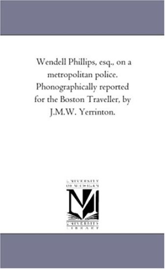 Wendell Phillips, esq., on a metropolitan police. Phonographically reported for the Boston Traveller, by J.M.W. Yerrinton.